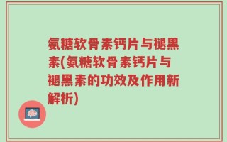氨糖软骨素钙片与褪黑素(氨糖软骨素钙片与褪黑素的功效及作用新解析)