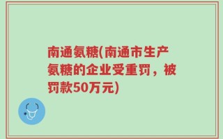 南通氨糖(南通市生产氨糖的企业受重罚，被罚款50万元)