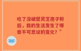 吃了没破壁灵芝孢子粉后，我的生活发生了哪些不可思议的变化？”