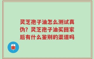 灵芝孢子油怎么测试真伪？灵芝孢子油买回家后有什么鉴别的渠道吗