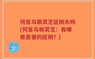 何首乌跟灵芝区别大吗(何首乌和灵芝：有哪些显著的区别？)