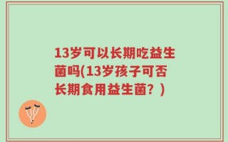 13岁可以长期吃益生菌吗(13岁孩子可否长期食用益生菌？)