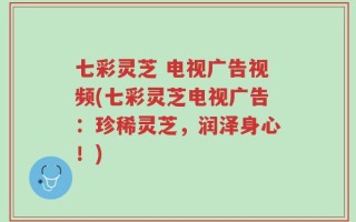 七彩灵芝 电视广告视频(七彩灵芝电视广告：珍稀灵芝，润泽身心！)