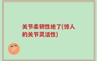 关节柔韧性绝了(惊人的关节灵活性)