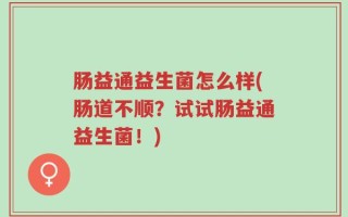 肠益通益生菌怎么样(肠道不顺？试试肠益通益生菌！)
