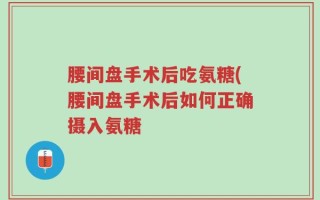 腰间盘手术后吃氨糖(腰间盘手术后如何正确摄入氨糖