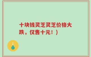 十块钱灵芝灵芝价格大跌，仅售十元！)