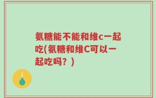 氨糖能不能和维c一起吃(氨糖和维C可以一起吃吗？)