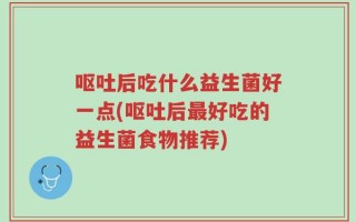呕吐后吃什么益生菌好一点(呕吐后最好吃的益生菌食物推荐)