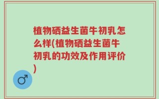 植物硒益生菌牛初乳怎么样(植物硒益生菌牛初乳的功效及作用评价)