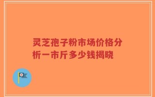 灵芝孢子粉市场价格分析一市斤多少钱揭晓