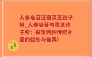 人参皂苷还是灵芝孢子粉_人参皂苷与灵芝孢子粉：探索两种传统补品的益处与差异)