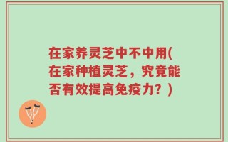 在家养灵芝中不中用(在家种植灵芝，究竟能否有效提高免疫力？)