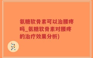 氨糖软骨素可以治腰疼吗_氨糖软骨素对腰疼的治疗效果分析)