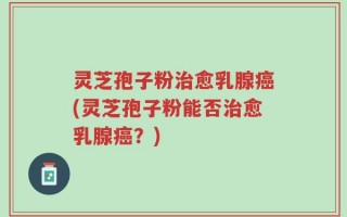 灵芝孢子粉治愈乳腺癌(灵芝孢子粉能否治愈乳腺癌？)