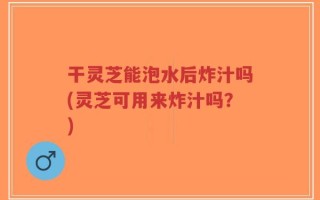 干灵芝能泡水后炸汁吗(灵芝可用来炸汁吗？)