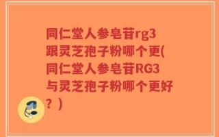同仁堂人参皂苷rg3跟灵芝孢子粉哪个更(同仁堂人参皂苷RG3与灵芝孢子粉哪个更好？)