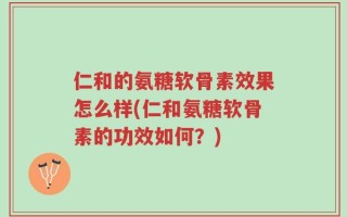 仁和的氨糖软骨素效果怎么样(仁和氨糖软骨素的功效如何？)