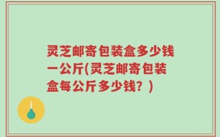 灵芝邮寄包装盒多少钱一公斤(灵芝邮寄包装盒每公斤多少钱？)