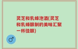 灵芝和乳蜂泡酒(灵芝和乳蜂酿制的美味汇聚一杯佳酿)