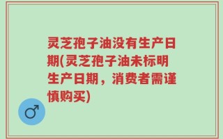 灵芝孢子油没有生产日期(灵芝孢子油未标明生产日期，消费者需谨慎购买)