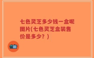七色灵芝多少钱一盒呢图片(七色灵芝盒装售价是多少？)