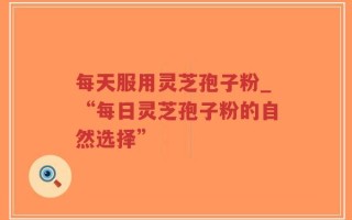 每天服用灵芝孢子粉_“每日灵芝孢子粉的自然选择”