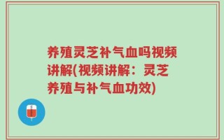 养殖灵芝补气血吗视频讲解(视频讲解：灵芝养殖与补气血功效)