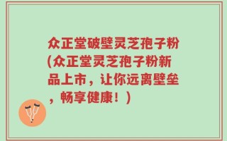 众正堂破壁灵芝孢子粉(众正堂灵芝孢子粉新品上市，让你远离壁垒，畅享健康！)