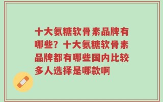 十大氨糖软骨素品牌有哪些？十大氨糖软骨素品牌都有哪些国内比较多人选择是哪款啊