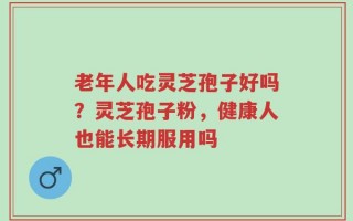 老年人吃灵芝孢子好吗？灵芝孢子粉，健康人也能长期服用吗