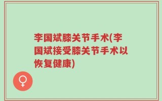 李国斌膝关节手术(李国斌接受膝关节手术以恢复健康)