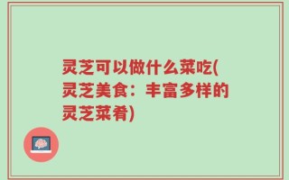 灵芝可以做什么菜吃(灵芝美食：丰富多样的灵芝菜肴)