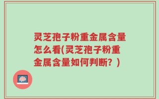 灵芝孢子粉重金属含量怎么看(灵芝孢子粉重金属含量如何判断？)