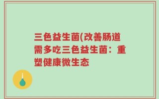 三色益生菌(改善肠道需多吃三色益生菌：重塑健康微生态