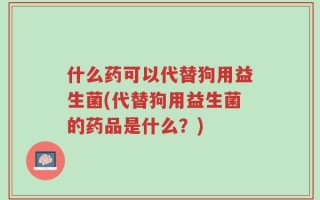 什么药可以代替狗用益生菌(代替狗用益生菌的药品是什么？)