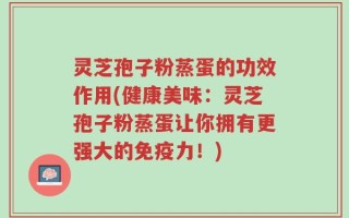 灵芝孢子粉蒸蛋的功效作用(健康美味：灵芝孢子粉蒸蛋让你拥有更强大的免疫力！)