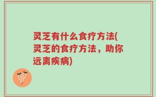 灵芝有什么食疗方法(灵芝的食疗方法，助你远离疾病)