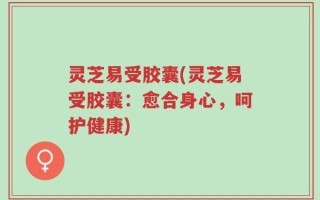 灵芝易受胶囊(灵芝易受胶囊：愈合身心，呵护健康)