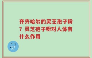 齐齐哈尔的灵芝孢子粉？灵芝孢子粉对人体有什么作用