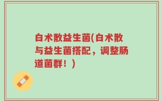 白术散益生菌(白术散与益生菌搭配，调整肠道菌群！)