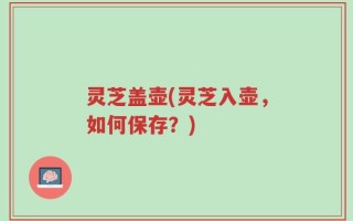 灵芝盖壶(灵芝入壶，如何保存？)
