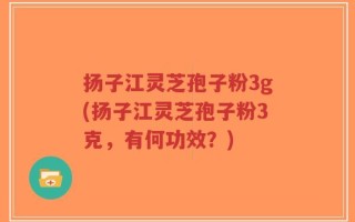 扬子江灵芝孢子粉3g(扬子江灵芝孢子粉3克，有何功效？)