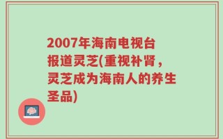 2007年海南电视台报道灵芝(重视补肾，灵芝成为海南人的养生圣品)