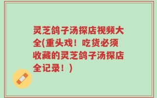 灵芝鸽子汤探店视频大全(重头戏！吃货必须收藏的灵芝鸽子汤探店全记录！)