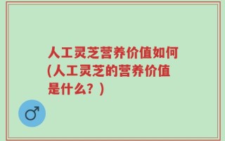 人工灵芝营养价值如何(人工灵芝的营养价值是什么？)