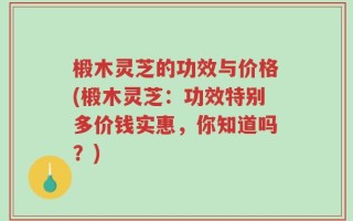 椴木灵芝的功效与价格(椴木灵芝：功效特别多价钱实惠，你知道吗？)