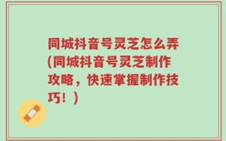 同城抖音号灵芝怎么弄(同城抖音号灵芝制作攻略，快速掌握制作技巧！)