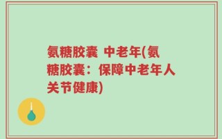 氨糖胶囊 中老年(氨糖胶囊：保障中老年人关节健康)