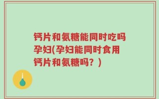 钙片和氨糖能同时吃吗孕妇(孕妇能同时食用钙片和氨糖吗？)